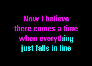 Now I believe
there comes a time

when everything
just falls in line