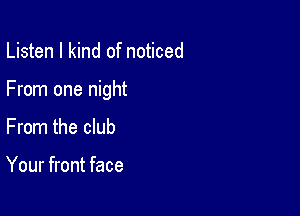 Listen I kind of noticed

From one night

From the club

Your front face