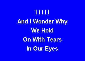 And I Wonder Why
We Hold
On With Tears

In Our Eyes