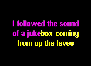 I followed the sound

of a jukebox coming
from up the levee