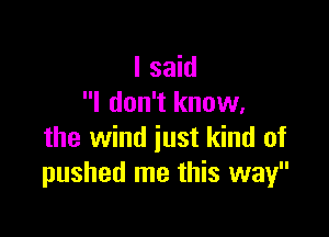 I said
I don't know,

the wind just kind of
pushed me this way