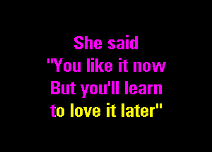 She said
You like it now

But you'll learn
to love it later