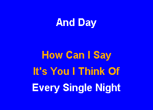 And Day

How Can I Say
It's You I Think Of
Every Single Night