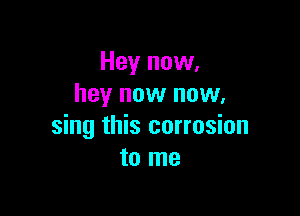 Hey now,
hey now now.

sing this corrosion
to me