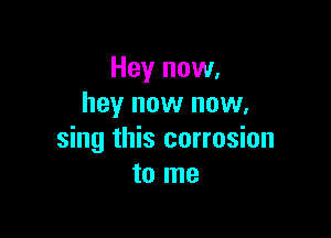 Hey now,
hey now now.

sing this corrosion
to me