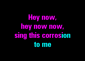 Hey now,
hey now now.

sing this corrosion
to me