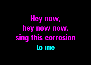 Hey now,
hey now now.

sing this corrosion
to me