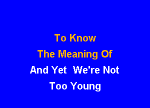 To Know
The Meaning Of

And Yet We're Not
Too Young