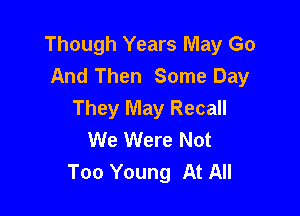 Though Years May Go
And Then Some Day

They May Recall
We Were Not
Too Young At All