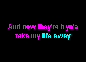 And now they're tryn'a

take my life away