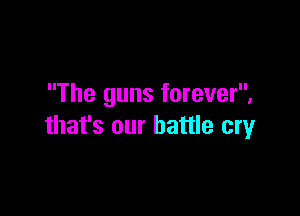The guns forever,

that's our battle cry