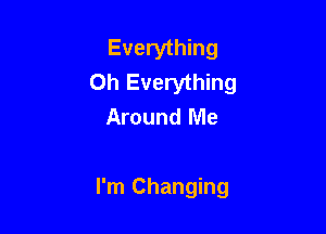 Everything
Oh Everything
Around Me

I'm Changing