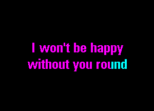 I won't be happy

without you round