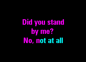 Did you stand

by me?
No, not at all