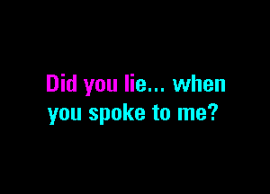 Did you lie... when

you spoke to me?
