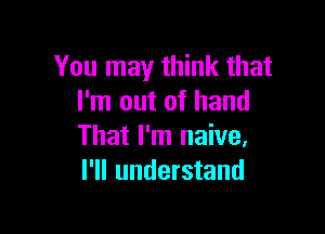 You may think that
I'm out of hand

That I'm naive.
I'll understand
