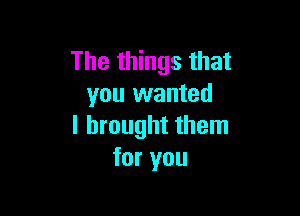 The things that
you wanted

I brought them
for you