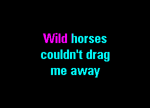 Wild horses

couldn't drag
me away