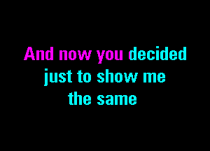 And now you decided

just to show me
the same