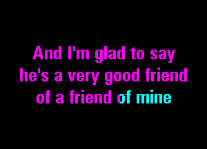 And I'm glad to say

he's a very good friend
of a friend of mine