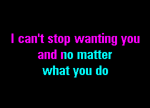 I can't stop wanting you

and no matter
what you do