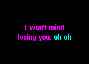 I won't mind

losing you, oh oh