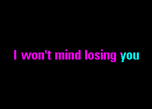 I won't mind losing you