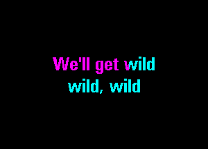 We'll get wild

wild, wild
