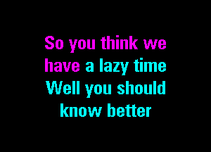 So you think we
have a lazy time

Well you should
know better