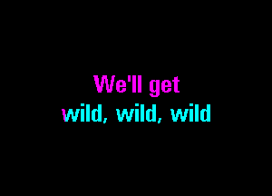 We'll get

wild, wild, wild