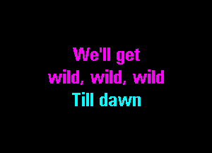 We'll get

wild, wild, wild
Till dawn