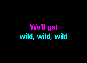 We'll get

wild, wild, wild