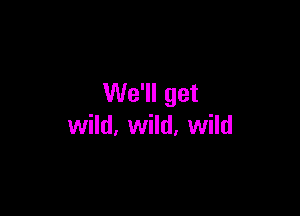 We'll get

wild, wild, wild