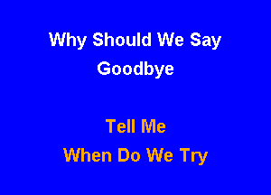 Why Should We Say
Goodbye

Tell Me
When Do We Try