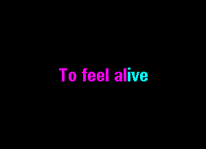 To feel alive