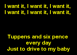 I want it, I want it, I want it,
I want it, I want it, I want it,

Tuppens and six pence
every day
Just to drive to my baby