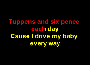 Tuppens and six pence
each day

Cause I drive my baby
every way