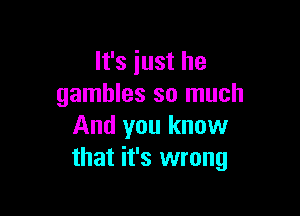 It's just he
gambles so much

And you know
that it's wrong