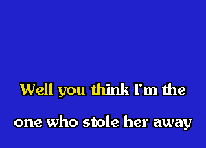 Well you think I'm the

one who stole her away