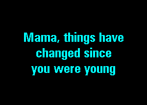 Mama, things have

changed since
you were young