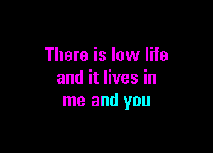 There is low life

and it lives in
me and you