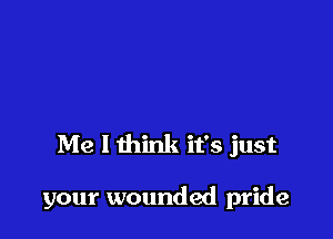 Me I think it's just

your wounded pride