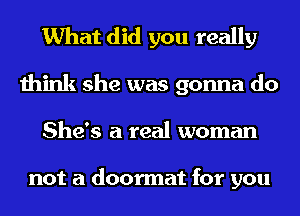 What did you really

think she was gonna do
She's a real woman

not a doormat for you