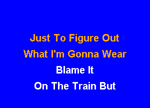 Just To Figure Out
What I'm Gonna Wear

Blame It
On The Train But