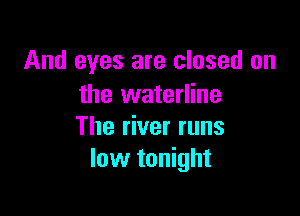 And eyes are closed on
the waterline

The river runs
low tonight