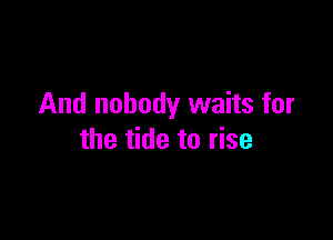 And nobody waits for

the tide to rise