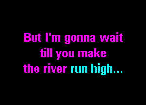 But I'm gonna wait

till you make
the river run high...
