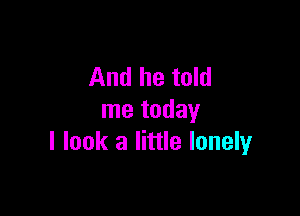 And he told

me today
I look a little lonely