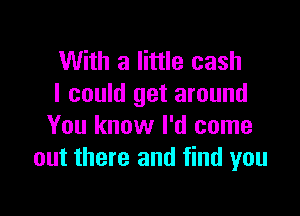 With a little cash
I could get around

You know I'd come
out there and find you