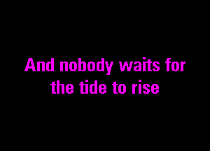 And nobody waits for

the tide to rise